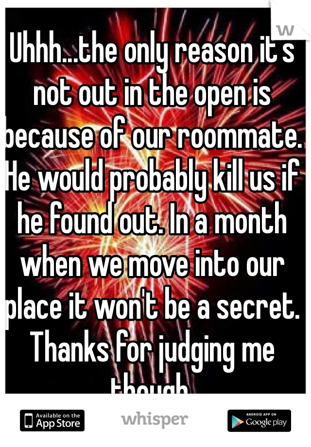 Uhhh...the only reason it's not out in the open is because of our roommate. He would probably kill us if he found out. In a month when we move into our place it won't be a secret. Thanks for judging me though. 