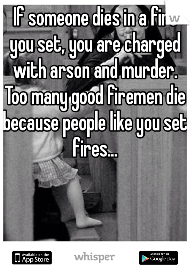 If someone dies in a fire you set, you are charged with arson and murder. Too many good firemen die because people like you set fires...