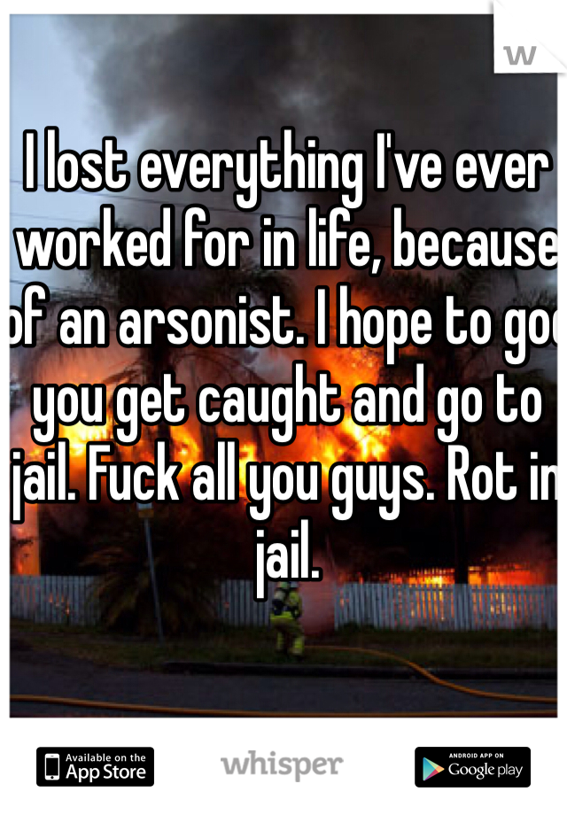 I lost everything I've ever worked for in life, because of an arsonist. I hope to god you get caught and go to jail. Fuck all you guys. Rot in jail. 