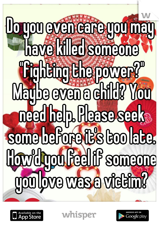 Do you even care you may have killed someone "fighting the power?" Maybe even a child? You need help. Please seek some before it's too late. How'd you feel if someone you love was a victim?