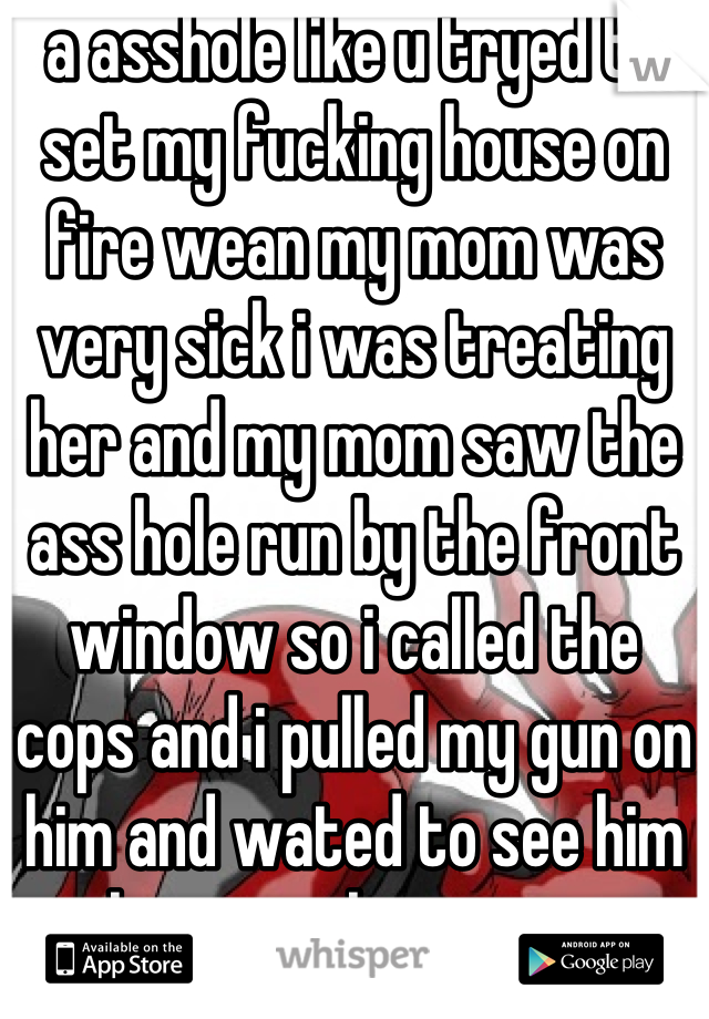 a asshole like u tryed to set my fucking house on fire wean my mom was very sick i was treating her and my mom saw the ass hole run by the front window so i called the cops and i pulled my gun on him and wated to see him leave in the cruser