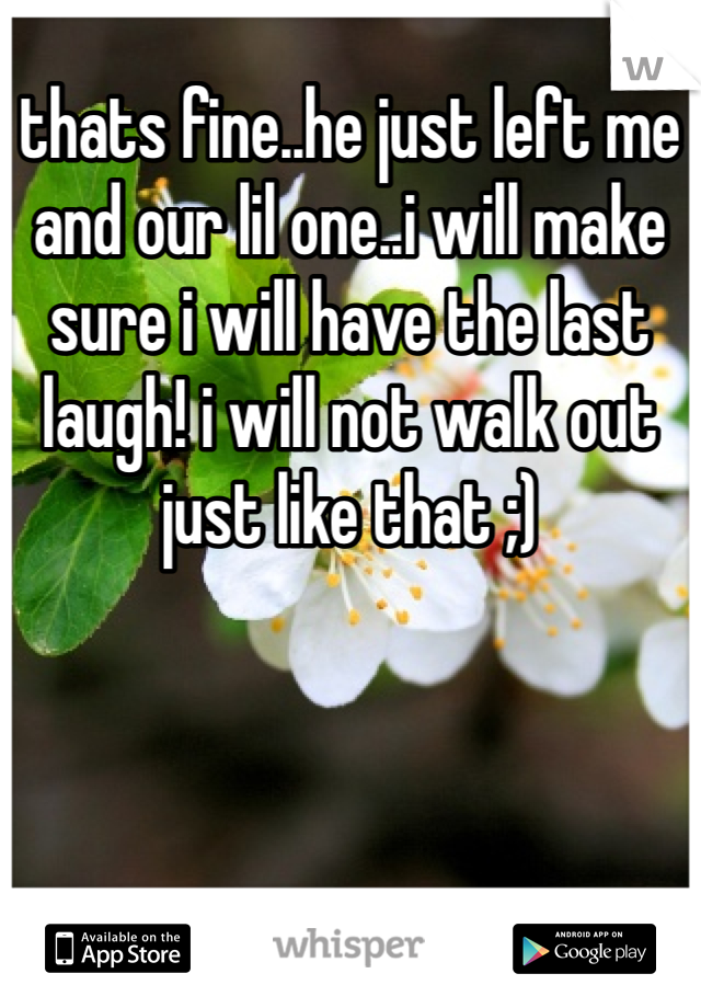 thats fine..he just left me and our lil one..i will make sure i will have the last laugh! i will not walk out just like that ;)