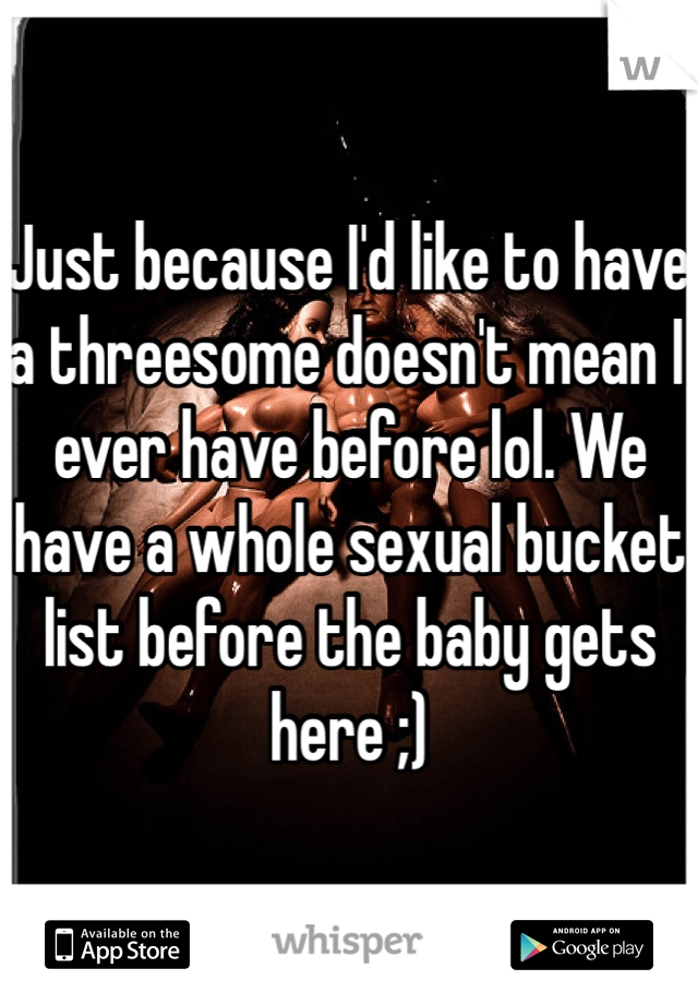 Just because I'd like to have a threesome doesn't mean I ever have before lol. We have a whole sexual bucket list before the baby gets here ;)