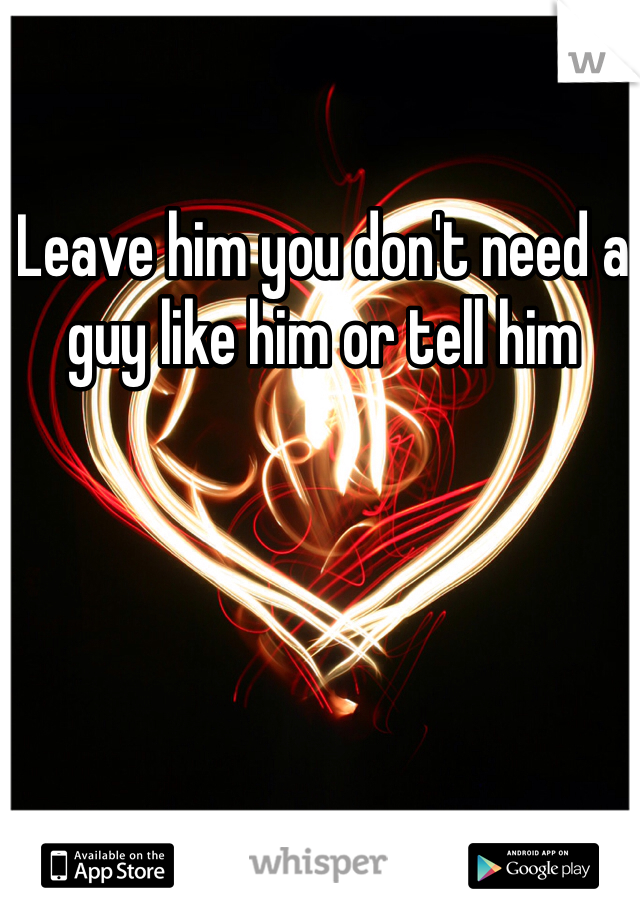 Leave him you don't need a guy like him or tell him