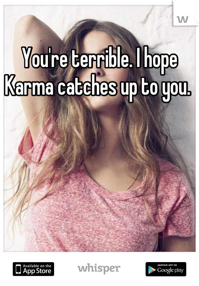 You're terrible. I hope Karma catches up to you. 