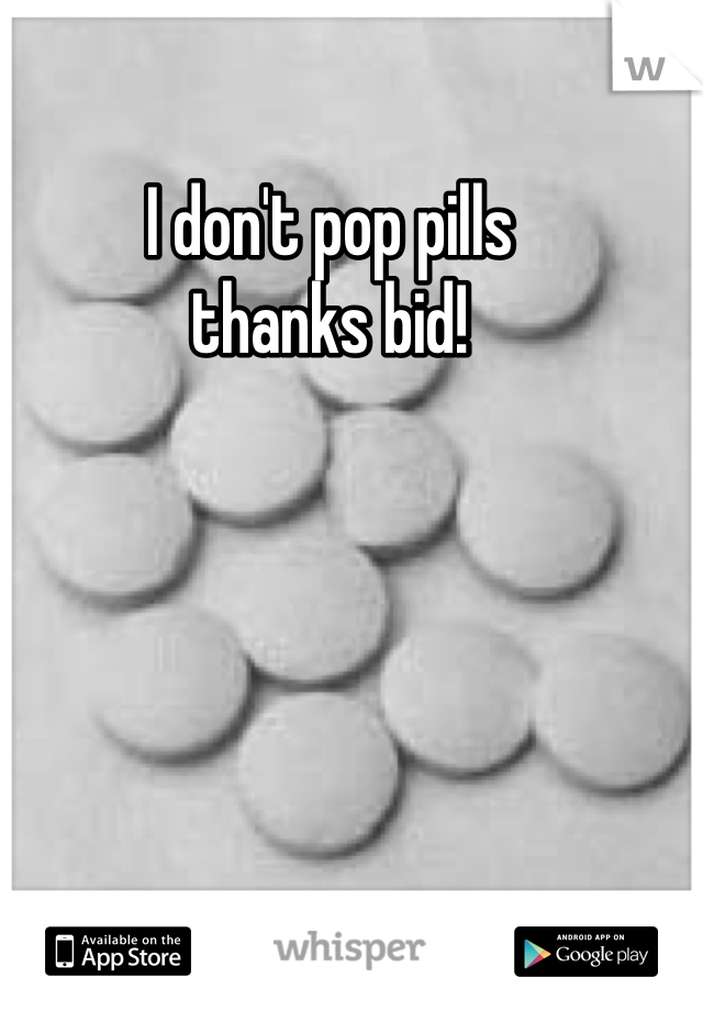 I don't pop pills 
thanks bid!
