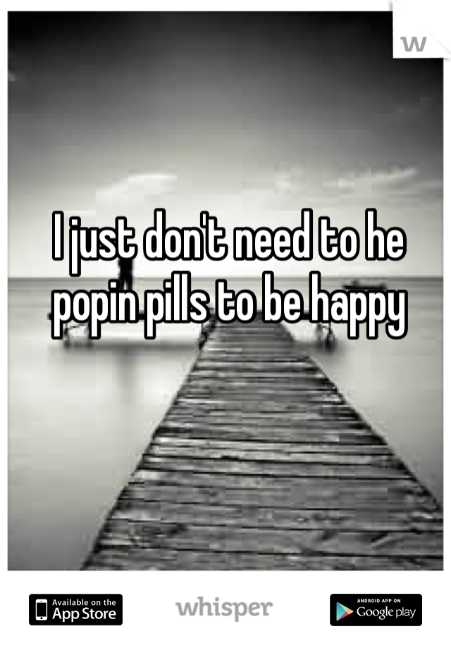 I just don't need to he popin pills to be happy