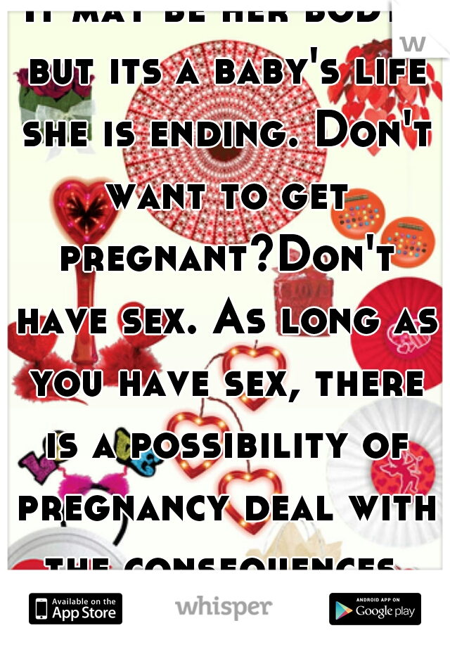 It may be her body, but its a baby's life she is ending. Don't want to get pregnant?Don't have sex. As long as you have sex, there is a possibility of pregnancy deal with the consequences. Baby murder