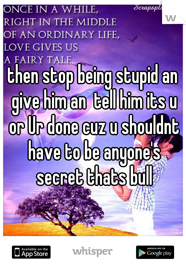 then stop being stupid an give him an  tell him its u or Ur done cuz u shouldnt have to be anyone's secret thats bull