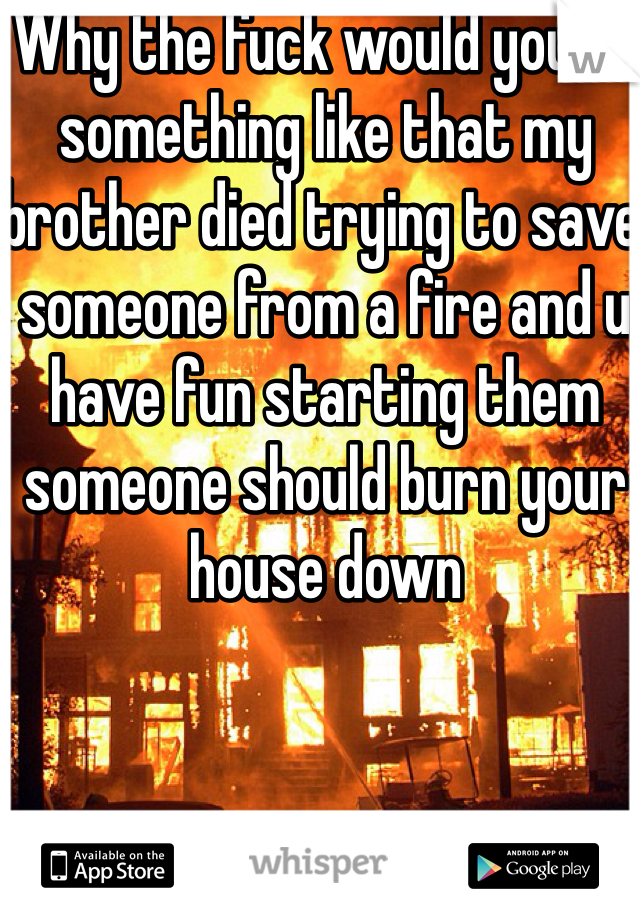 Why the fuck would you do something like that my brother died trying to save someone from a fire and u have fun starting them someone should burn your house down 