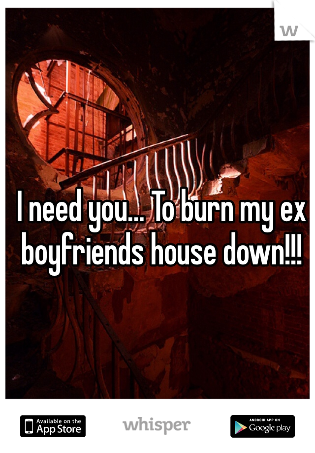 I need you... To burn my ex boyfriends house down!!!
