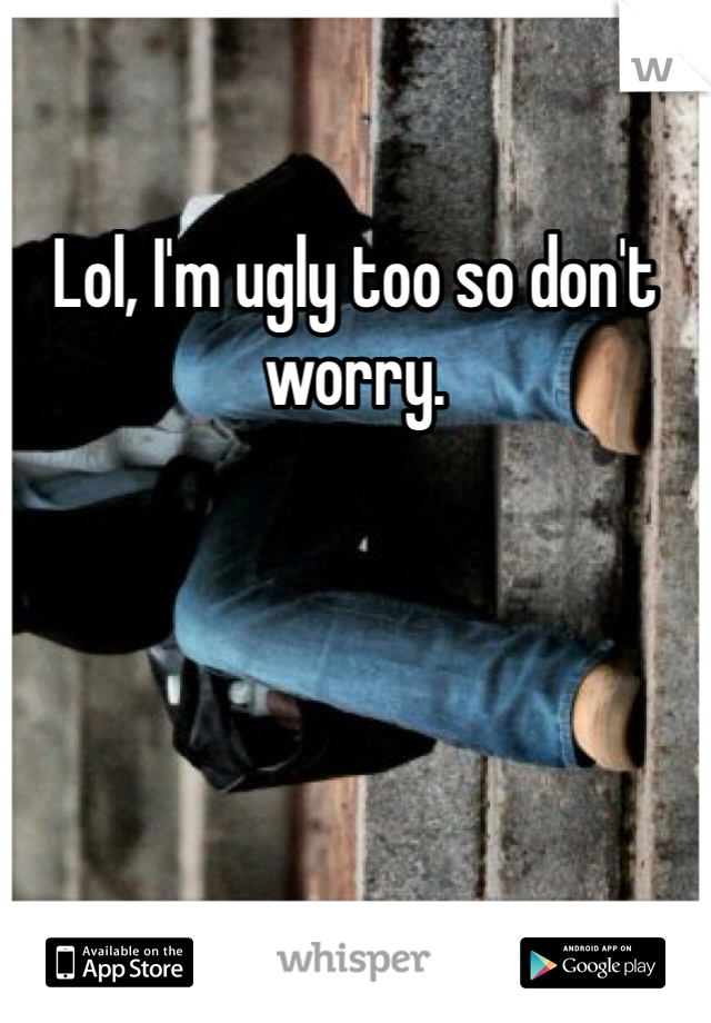Lol, I'm ugly too so don't worry. 