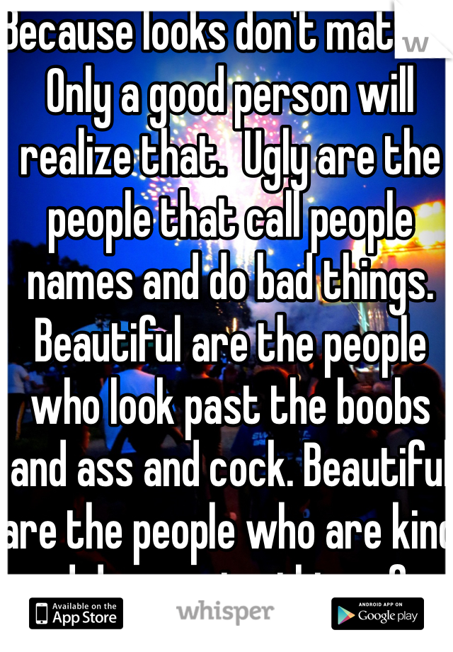 Because looks don't matter. Only a good person will realize that.  Ugly are the people that call people names and do bad things. Beautiful are the people who look past the boobs and ass and cock. Beautiful are the people who are kind and do amazing things for ordinary people.
