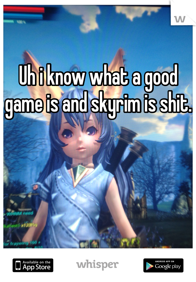 Uh i know what a good game is and skyrim is shit. 