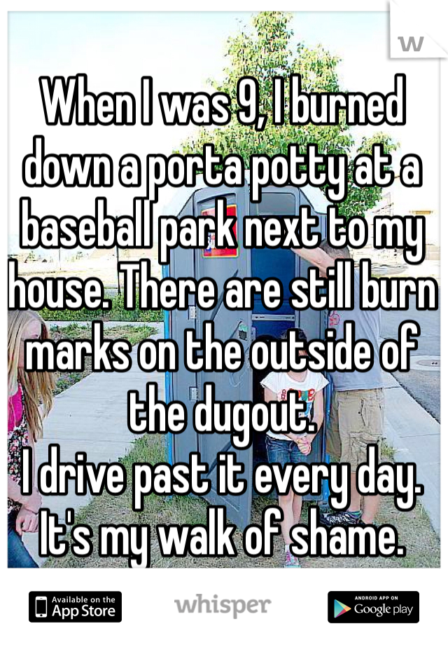When I was 9, I burned down a porta potty at a baseball park next to my house. There are still burn marks on the outside of the dugout. 
I drive past it every day. It's my walk of shame. 