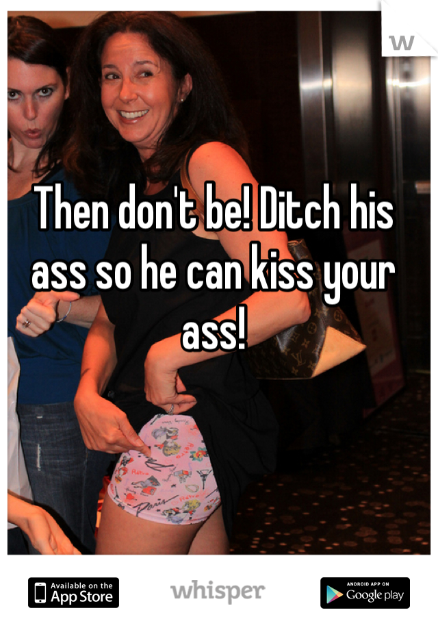 Then don't be! Ditch his ass so he can kiss your ass!