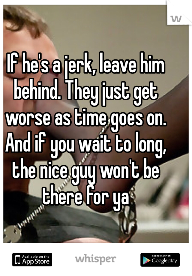 If he's a jerk, leave him behind. They just get worse as time goes on. And if you wait to long, the nice guy won't be there for ya