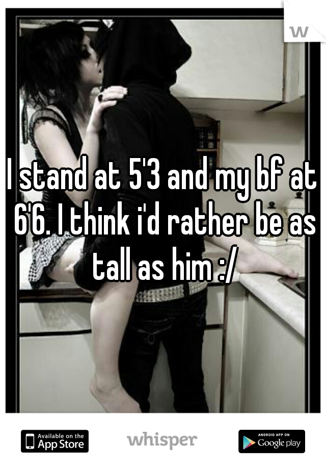 I stand at 5'3 and my bf at 6'6. I think i'd rather be as tall as him :/