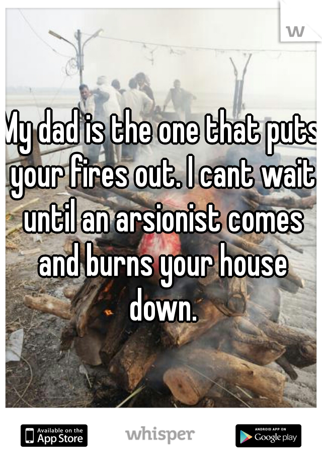 My dad is the one that puts your fires out. I cant wait until an arsionist comes and burns your house down.