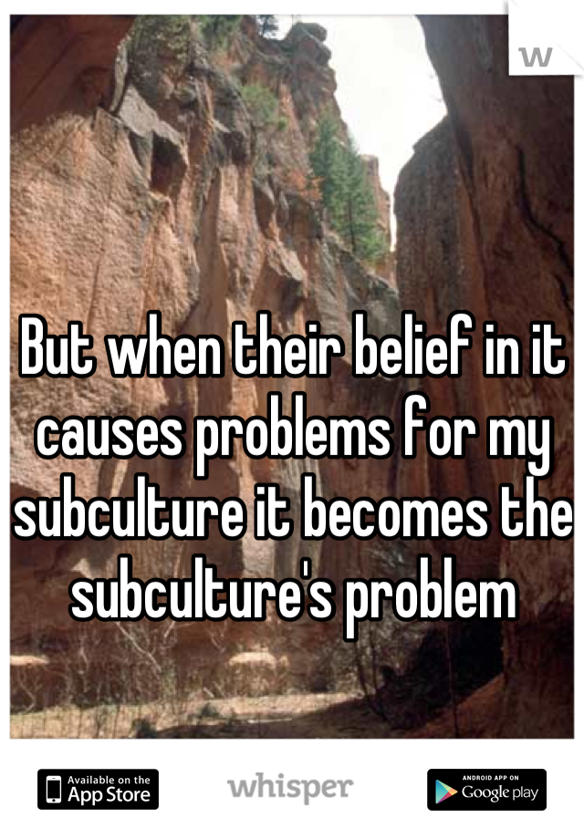 But when their belief in it causes problems for my subculture it becomes the subculture's problem