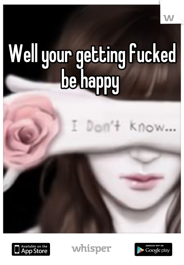 Well your getting fucked be happy 