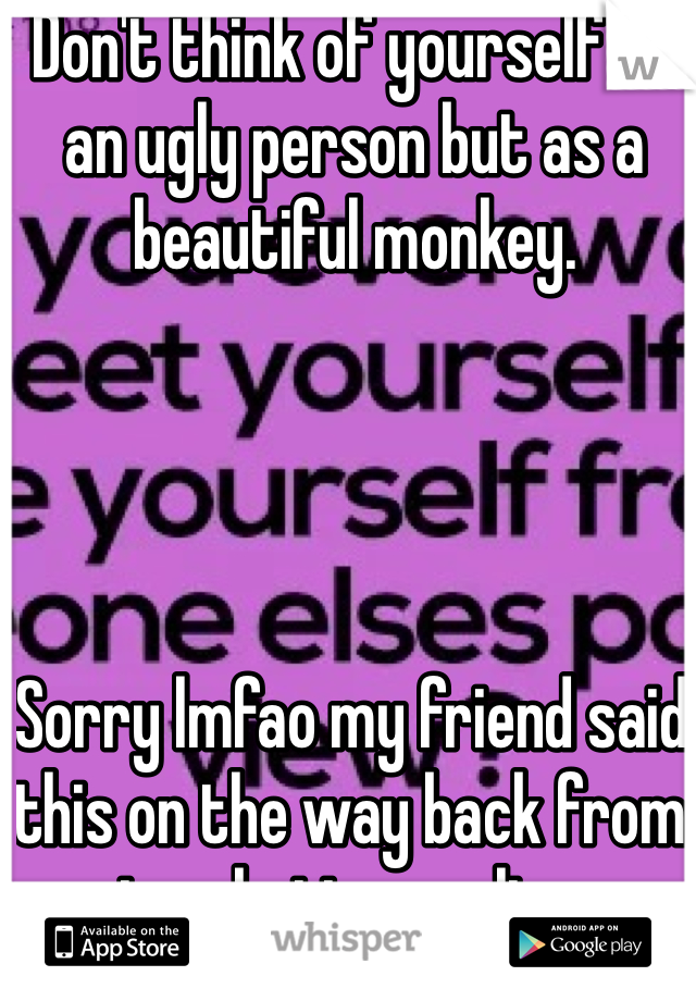 Don't think of yourself as an ugly person but as a beautiful monkey.




Sorry lmfao my friend said this on the way back from ice skating earlier.