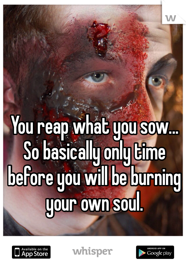 You reap what you sow... So basically only time before you will be burning your own soul. 