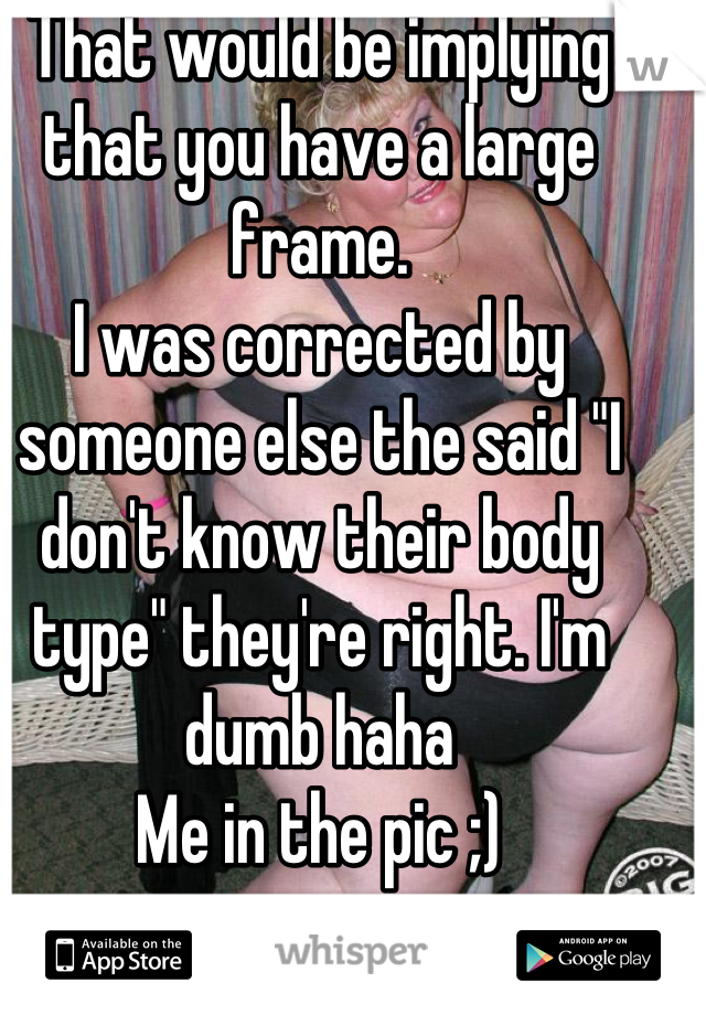 That would be implying that you have a large frame.
I was corrected by someone else the said "I don't know their body type" they're right. I'm dumb haha
Me in the pic ;)