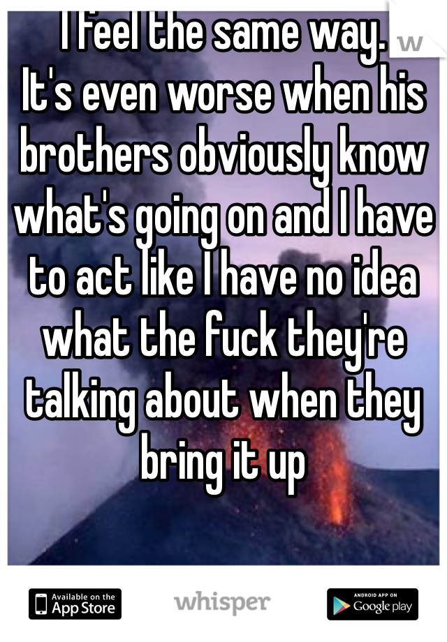 I feel the same way. 
It's even worse when his brothers obviously know what's going on and I have to act like I have no idea what the fuck they're talking about when they bring it up 