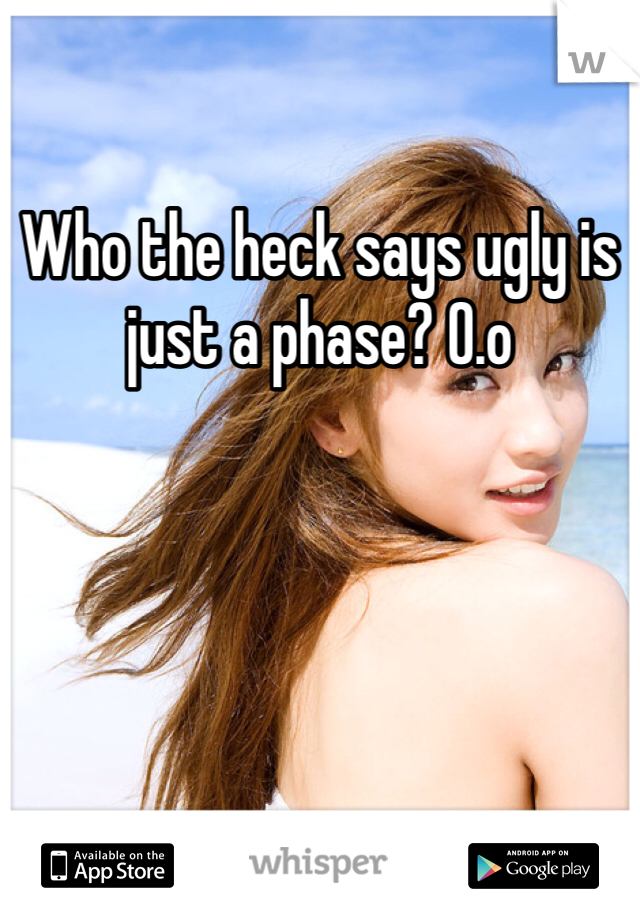 Who the heck says ugly is just a phase? O.o