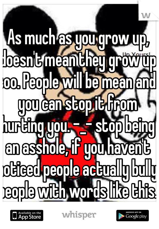 As much as you grow up, doesn't mean they grow up too. People will be mean and you can stop it from hurting you. -_- stop being an asshole, if you haven't noticed people actually bully people with words like this.
