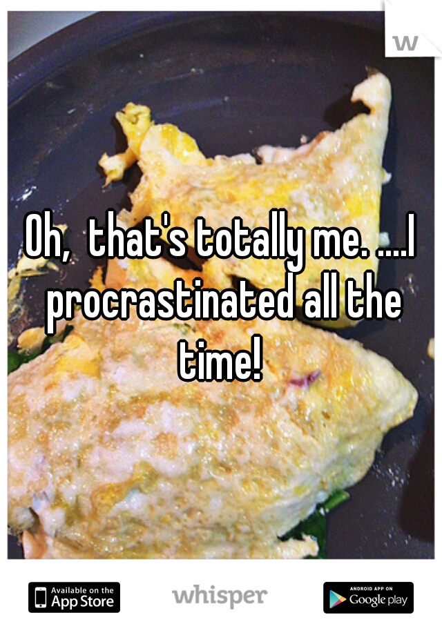 Oh,  that's totally me. ....I procrastinated all the time! 
