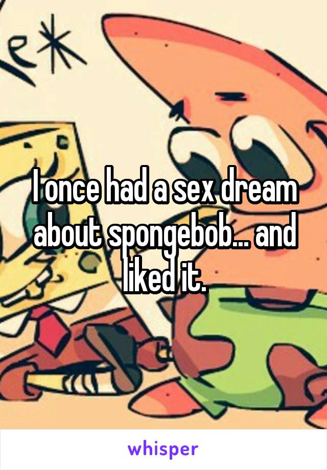I once had a sex dream about spongebob... and liked it.