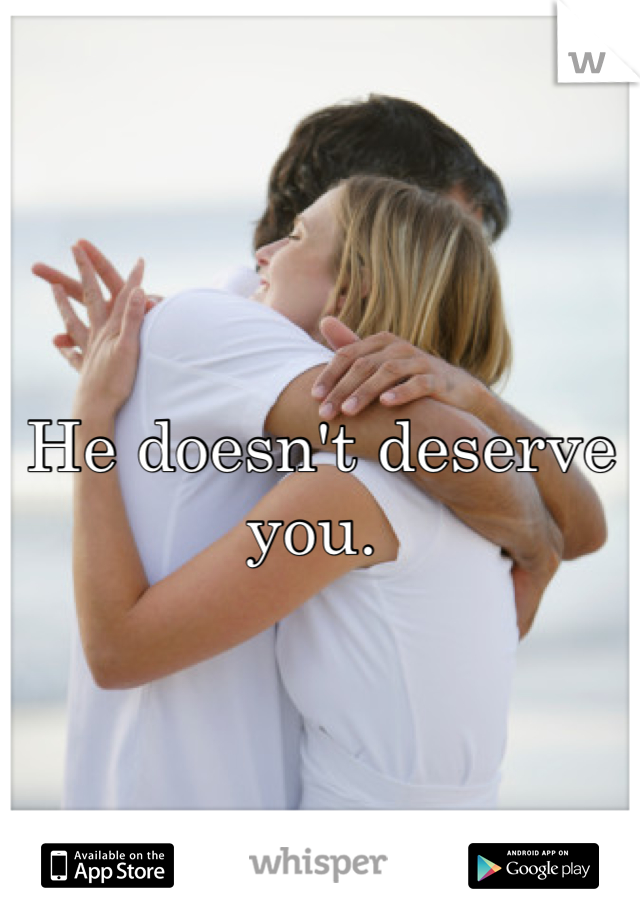 He doesn't deserve you. 