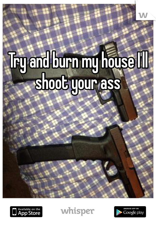 Try and burn my house I'll shoot your ass