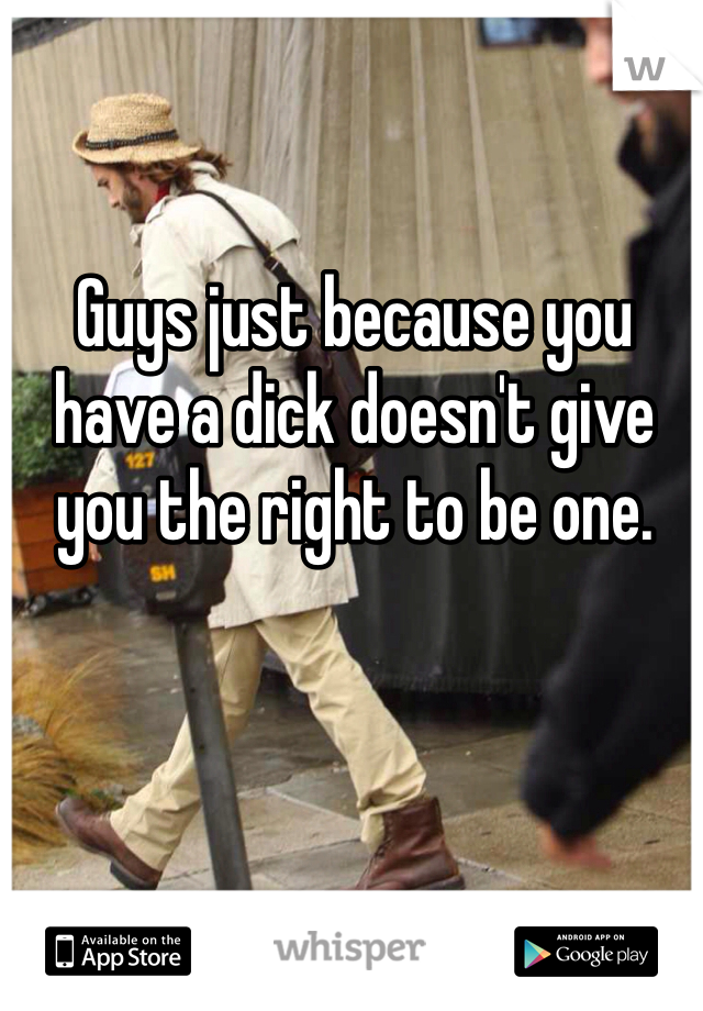 Guys just because you have a dick doesn't give you the right to be one. 