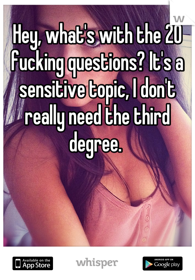 Hey, what's with the 20 fucking questions? It's a sensitive topic, I don't really need the third degree. 