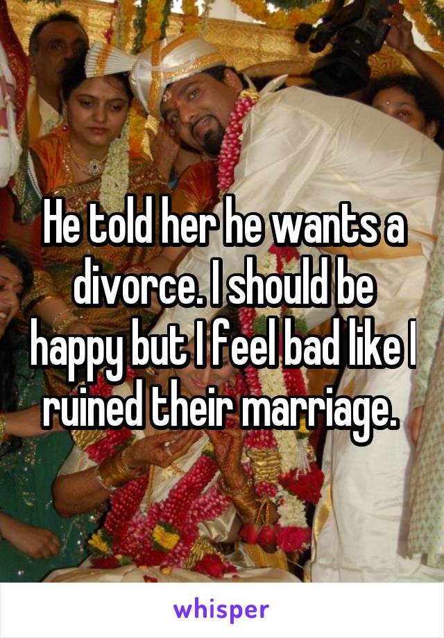 He told her he wants a divorce. I should be happy but I feel bad like I ruined their marriage. 