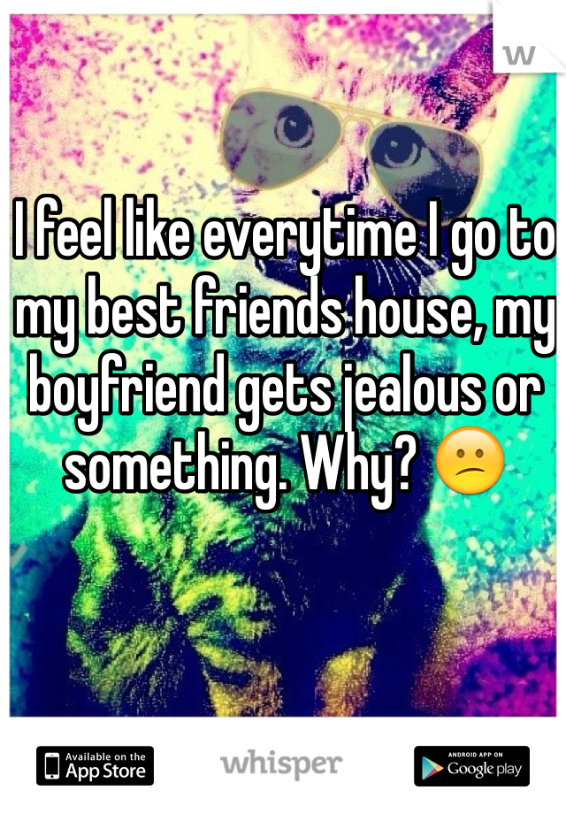 I feel like everytime I go to my best friends house, my boyfriend gets jealous or something. Why? 😕