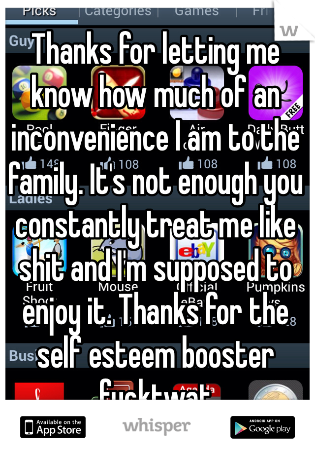 Thanks for letting me know how much of an inconvenience I am to the family. It's not enough you constantly treat me like shit and I'm supposed to enjoy it. Thanks for the self esteem booster fucktwat 