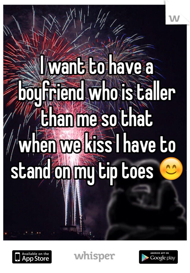 I want to have a 
boyfriend who is taller than me so that 
when we kiss I have to stand on my tip toes 😊