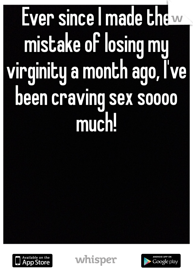 Ever since I made the mistake of losing my virginity a month ago, I've been craving sex soooo much!
