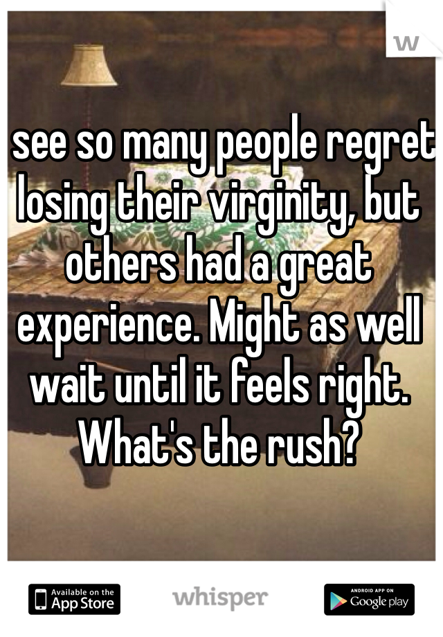 I see so many people regret losing their virginity, but others had a great experience. Might as well wait until it feels right. What's the rush?