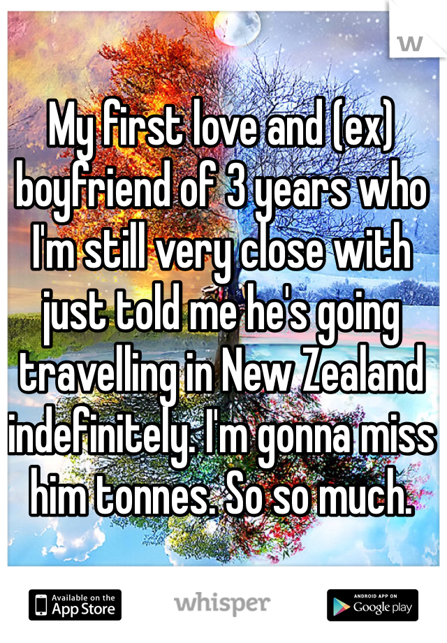 My first love and (ex) boyfriend of 3 years who I'm still very close with just told me he's going travelling in New Zealand indefinitely. I'm gonna miss him tonnes. So so much. 