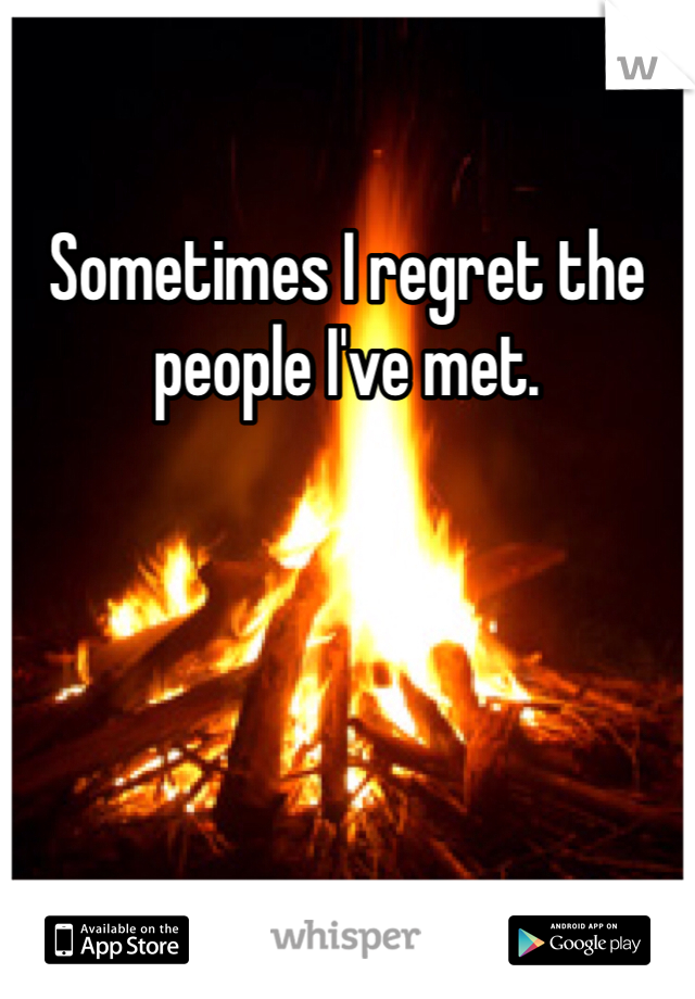 Sometimes I regret the people I've met.