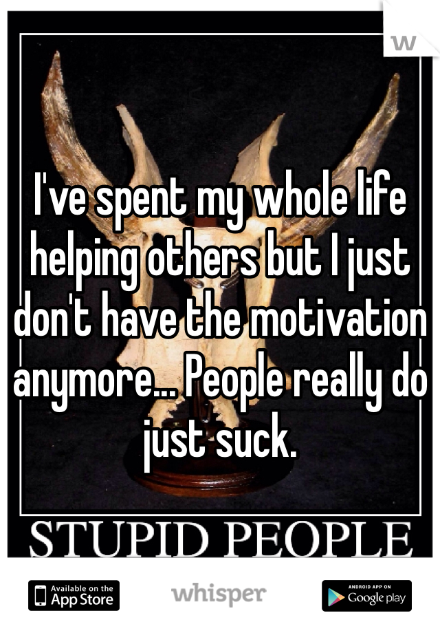 I've spent my whole life helping others but I just don't have the motivation anymore... People really do just suck.