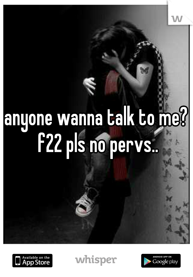 anyone wanna talk to me? f22 pls no pervs..