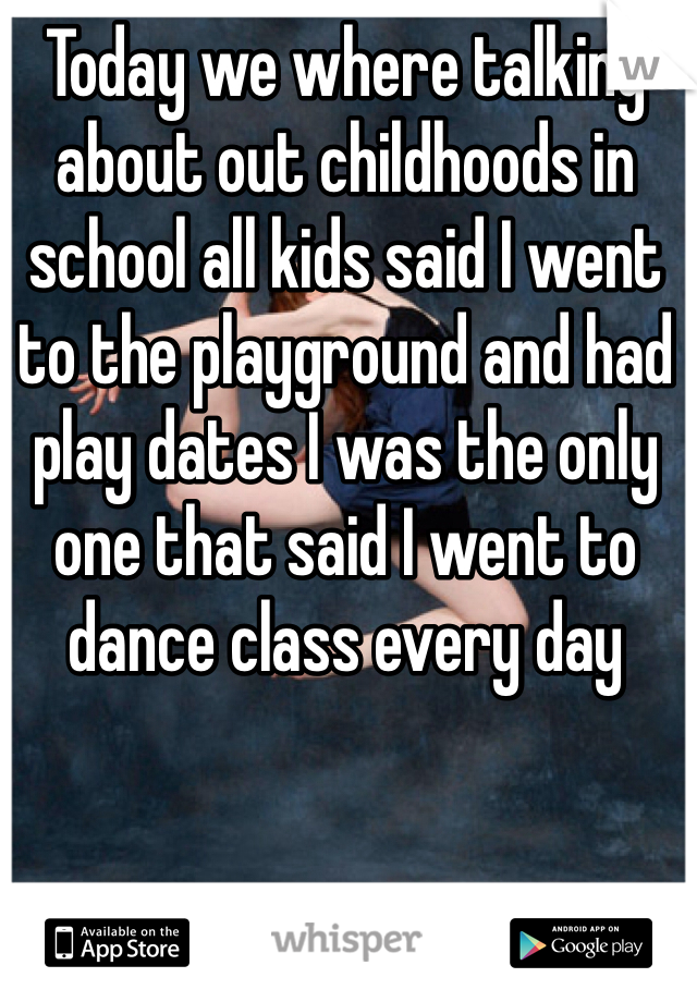 Today we where talking about out childhoods in school all kids said I went to the playground and had play dates I was the only one that said I went to dance class every day