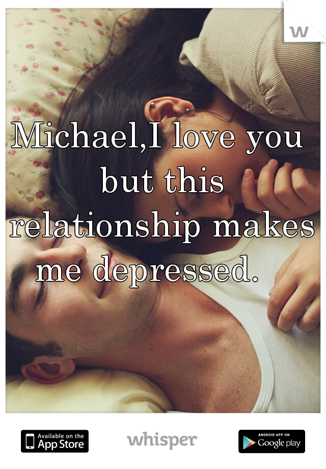 Michael,I love you but this relationship makes me depressed.   