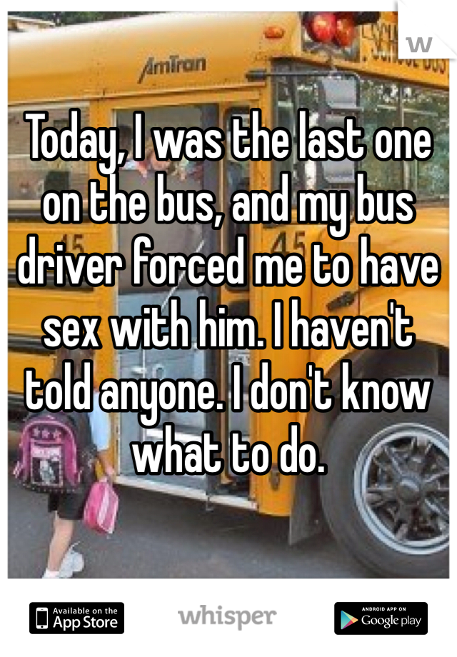Today, I was the last one on the bus, and my bus driver forced me to have sex with him. I haven't told anyone. I don't know what to do. 